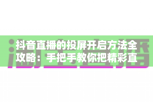 抖音直播的投屏开启方法全攻略:手把手教你把精彩直播搬上大屏幕,畅享沉浸式观看体验 抖音直播的投屏开启方法全攻略:手把手教你把精彩直播搬上大屏幕,畅享沉浸式观看体验