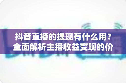 抖音直播的提现有什么用？全面解析主播收益变现的价值、流程与实用技巧