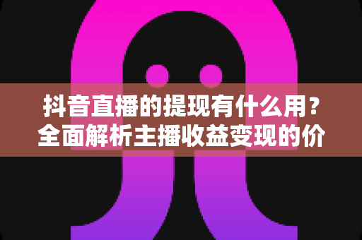 抖音直播的提现有什么用？全面解析主播收益变现的价值、流程与实用技巧