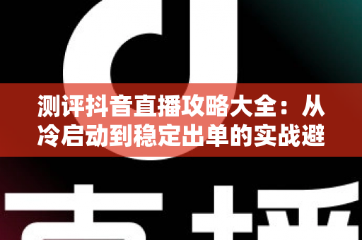 测评抖音直播攻略大全:从冷启动到稳定出单的实战避坑指南 测评抖音直播攻略大全:从冷启动到稳定出单的实战避坑指南