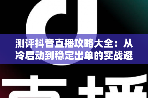 测评抖音直播攻略大全:从冷启动到稳定出单的实战避坑指南 测评抖音直播攻略大全:从冷启动到稳定出单的实战避坑指南