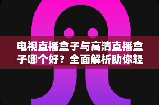 电视直播盒子与高清直播盒子哪个好？全面解析助你轻松选购不踩坑