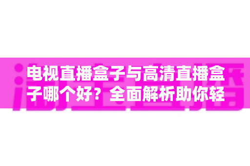 电视直播盒子与高清直播盒子哪个好？全面解析助你轻松选购不踩坑