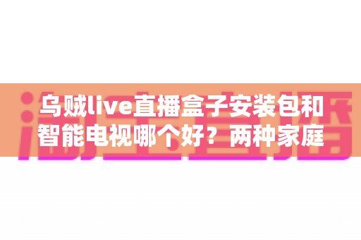 乌贼live直播盒子安装包和智能电视哪个好?两种家庭大屏观影方案深度对比与选购指南 乌贼live直播盒子安装包和智能电视哪个好?两种家庭大屏观影方案深度对比与选购指南