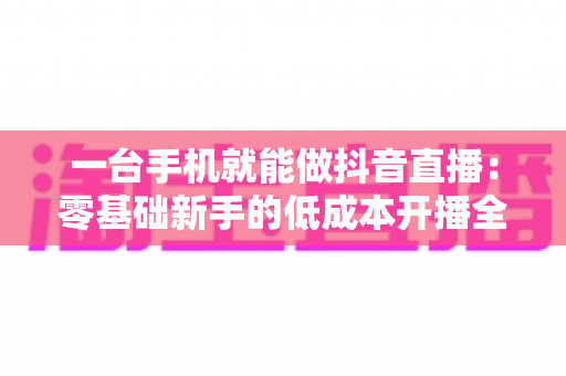 一台手机就能做抖音直播:零基础新手的低成本开播全攻略 一台手机就能做抖音直播:零基础新手的低成本开播全攻略