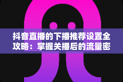 抖音直播的下播推荐设置全攻略:掌握关播后的流量密码,让每一场直播的热度持续发酵 抖音直播的下播推荐设置全攻略:掌握关播后的流量密码,让每一场直播的热度持续发酵