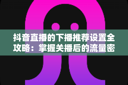 抖音直播的下播推荐设置全攻略:掌握关播后的流量密码,让每一场直播的热度持续发酵 抖音直播的下播推荐设置全攻略:掌握关播后的流量密码,让每一场直播的热度持续发酵
