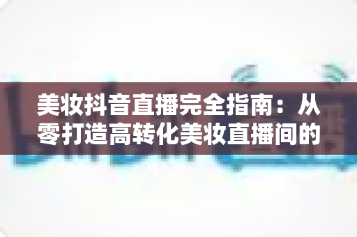 美妆抖音直播完全指南：从零打造高转化美妆直播间的实战攻略