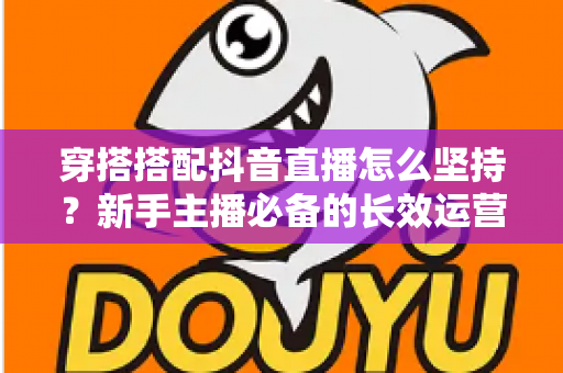穿搭搭配抖音直播怎么坚持？新手主播必备的长效运营指南与心态养成秘诀