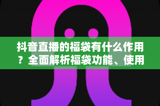 抖音直播的福袋有什么作用？全面解析福袋功能、使用技巧与运营价值