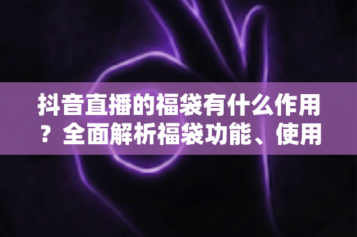 抖音直播的福袋有什么作用？全面解析福袋功能、使用技巧与运营价值