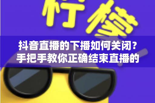 抖音直播的下播如何关闭？手把手教你正确结束直播的完整操作指南