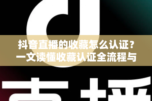 抖音直播的收藏怎么认证？一文读懂收藏认证全流程与实用运营技巧