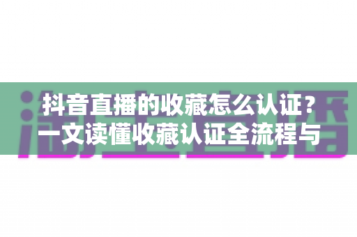 抖音直播的收藏怎么认证？一文读懂收藏认证全流程与实用运营技巧