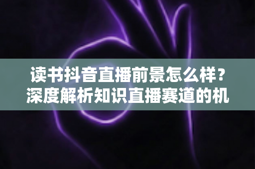 读书抖音直播前景怎么样？深度解析知识直播赛道的机遇、挑战与变现路径