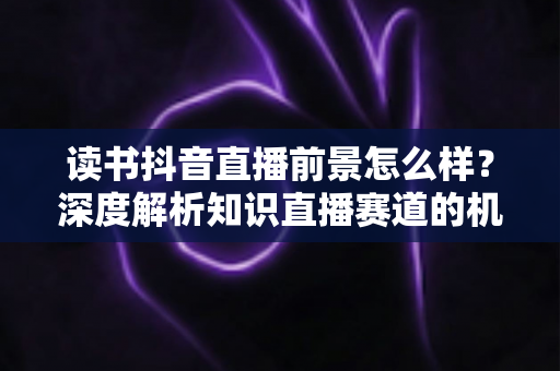 读书抖音直播前景怎么样？深度解析知识直播赛道的机遇、挑战与变现路径