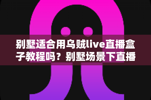 别墅适合用乌贼live直播盒子教程吗?别墅场景下直播盒子安装与使用全解析 别墅适合用乌贼live直播盒子教程吗?别墅场景下直播盒子安装与使用全解析