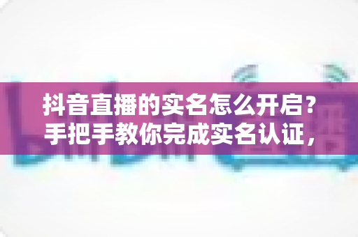 抖音直播的实名怎么开启？手把手教你完成实名认证，快速开通直播权限