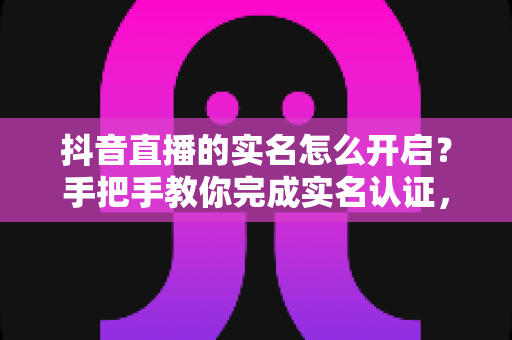 抖音直播的实名怎么开启？手把手教你完成实名认证，快速开通直播权限