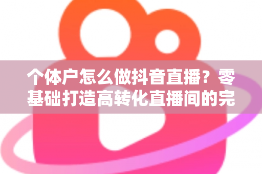 个体户怎么做抖音直播?零基础打造高转化直播间的完整实战指南 个体户怎么做抖音直播?零基础打造高转化直播间的完整实战指南
