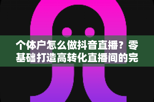 个体户怎么做抖音直播?零基础打造高转化直播间的完整实战指南 个体户怎么做抖音直播?零基础打造高转化直播间的完整实战指南
