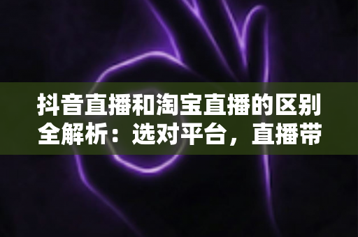 抖音直播和淘宝直播的区别全解析:选对平台,直播带货才能事半功倍 抖音直播和淘宝直播的区别全解析:选对平台,直播带货才能事半功倍