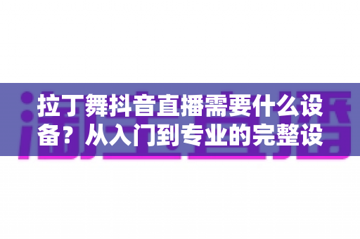 拉丁舞抖音直播需要什么设备?从入门到专业的完整设备清单与直播攻略 拉丁舞抖音直播需要什么设备?从入门到专业的完整设备清单与直播攻略