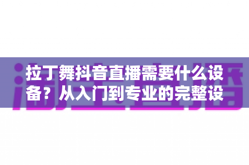 拉丁舞抖音直播需要什么设备？从入门到专业的完整设备清单与直播攻略