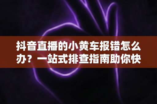 抖音直播的小黄车报错怎么办?一站式排查指南助你快速恢复带货,直播间运营必备干货 抖音直播的小黄车报错怎么办?一站式排查指南助你快速恢复带货,直播间运营必备干货