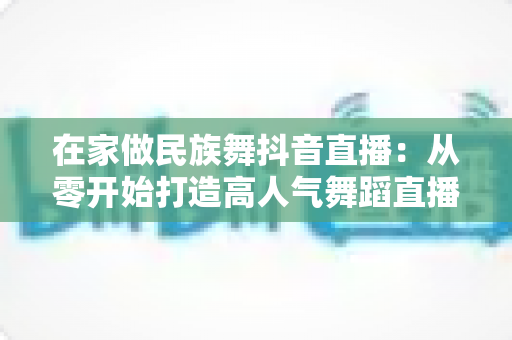 在家做民族舞抖音直播:从零开始打造高人气舞蹈直播间的完整指南 在家做民族舞抖音直播:从零开始打造高人气舞蹈直播间的完整指南