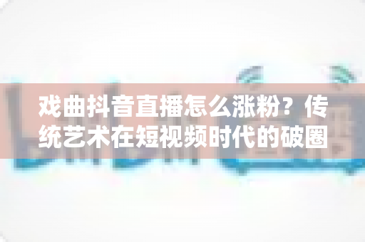 戏曲抖音直播怎么涨粉?传统艺术在短视频时代的破圈涨粉全攻略 戏曲抖音直播怎么涨粉?传统艺术在短视频时代的破圈涨粉全攻略