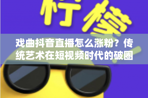 戏曲抖音直播怎么涨粉?传统艺术在短视频时代的破圈涨粉全攻略 戏曲抖音直播怎么涨粉?传统艺术在短视频时代的破圈涨粉全攻略