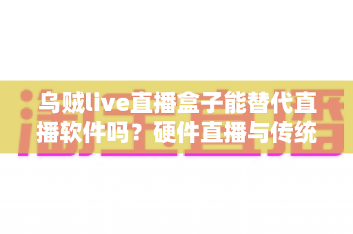 乌贼live直播盒子能替代直播软件吗?硬件直播与传统软件直播的深度对比解析 乌贼live直播盒子能替代直播软件吗?硬件直播与传统软件直播的深度对比解析