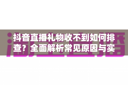 抖音直播礼物收不到如何排查?全面解析常见原因与实用解决方案指南 抖音直播礼物收不到如何排查?全面解析常见原因与实用解决方案指南