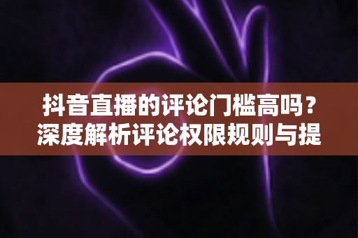 抖音直播的评论门槛高吗？深度解析评论权限规则与提升直播间互动的实用攻略