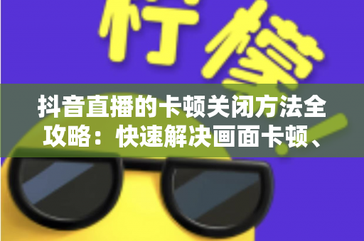 抖音直播的卡顿关闭方法全攻略:快速解决画面卡顿、掉帧延迟的实用技巧大全 抖音直播的卡顿关闭方法全攻略:快速解决画面卡顿、掉帧延迟的实用技巧大全