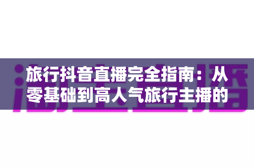 旅行抖音直播完全指南:从零基础到高人气旅行主播的实战攻略 旅行抖音直播完全指南:从零基础到高人气旅行主播的实战攻略