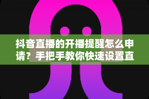 抖音直播的开播提醒怎么申请？手把手教你快速设置直播提醒，不错过任何精彩直播