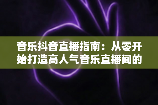 音乐抖音直播指南:从零开始打造高人气音乐直播间的完整攻略 音乐抖音直播指南:从零开始打造高人气音乐直播间的完整攻略