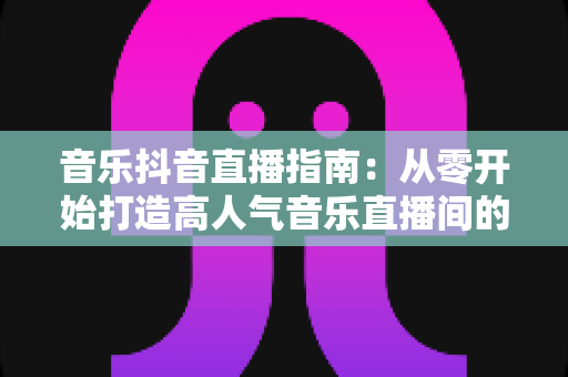 音乐抖音直播指南:从零开始打造高人气音乐直播间的完整攻略 音乐抖音直播指南:从零开始打造高人气音乐直播间的完整攻略