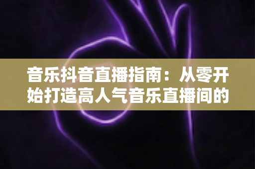 音乐抖音直播指南：从零开始打造高人气音乐直播间的完整攻略