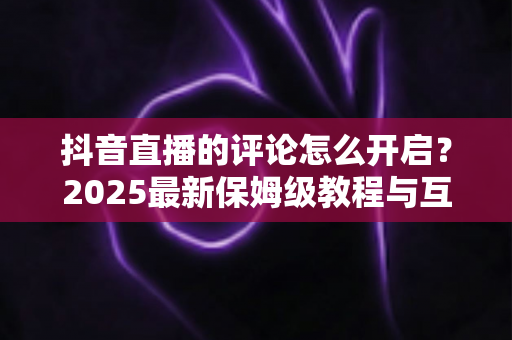 抖音直播的评论怎么开启？2025最新保姆级教程与互动运营技巧全解析