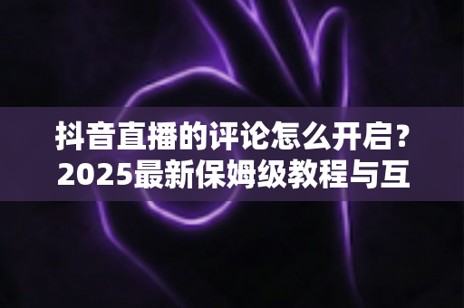 抖音直播的评论怎么开启？2025最新保姆级教程与互动运营技巧全解析