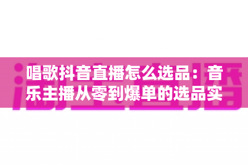 唱歌抖音直播怎么选品：音乐主播从零到爆单的选品实战指南