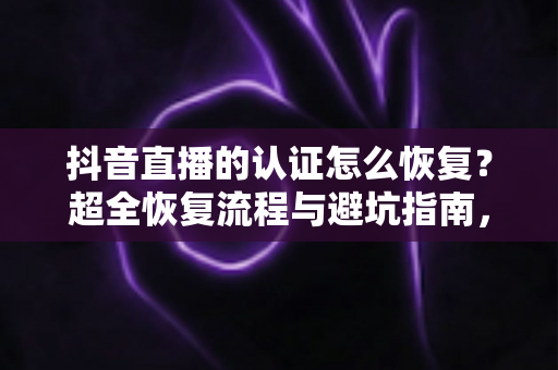 抖音直播的认证怎么恢复？超全恢复流程与避坑指南，助你快速重获直播权限