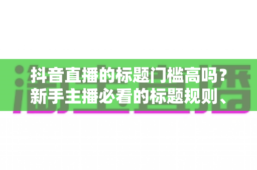 抖音直播的标题门槛高吗?新手主播必看的标题规则、技巧与爆款优化全解析 抖音直播的标题门槛高吗?新手主播必看的标题规则、技巧与爆款优化全解析