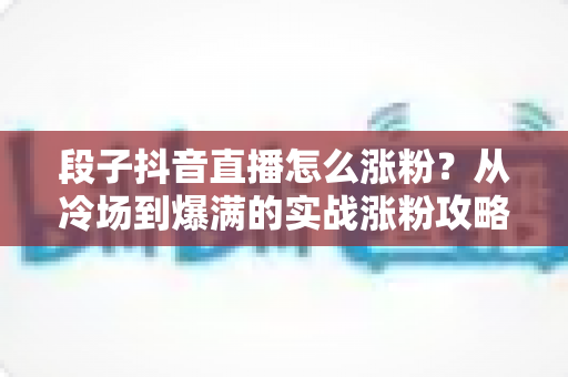 段子抖音直播怎么涨粉?从冷场到爆满的实战涨粉攻略全解析 段子抖音直播怎么涨粉?从冷场到爆满的实战涨粉攻略全解析