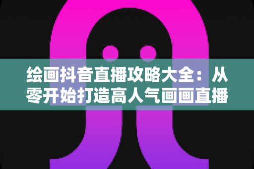 绘画抖音直播攻略大全:从零开始打造高人气画画直播间的完整指南 绘画抖音直播攻略大全:从零开始打造高人气画画直播间的完整指南