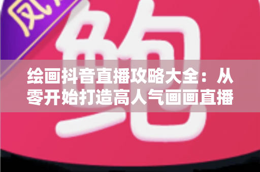 绘画抖音直播攻略大全：从零开始打造高人气画画直播间的完整指南
