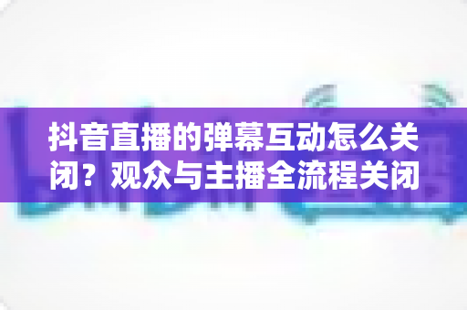 抖音直播的弹幕互动怎么关闭?观众与主播全流程关闭教程详解 抖音直播的弹幕互动怎么关闭?观众与主播全流程关闭教程详解